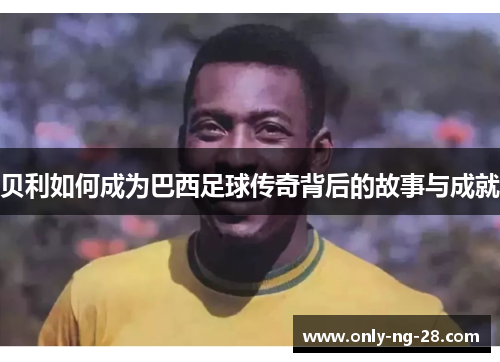 贝利如何成为巴西足球传奇背后的故事与成就