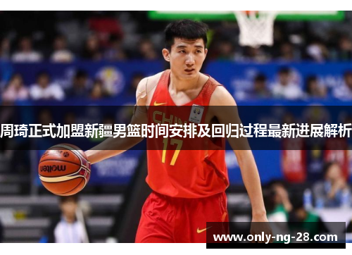 周琦正式加盟新疆男篮时间安排及回归过程最新进展解析