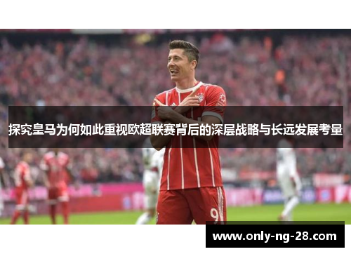 探究皇马为何如此重视欧超联赛背后的深层战略与长远发展考量 探究皇马为何如此重视欧超联赛背后的深层战略与长远发展考量