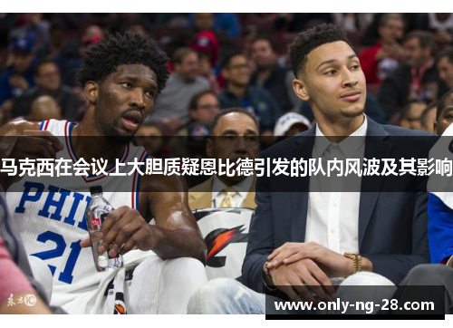 马克西在会议上大胆质疑恩比德引发的队内风波及其影响 马克西在会议上大胆质疑恩比德引发的队内风波及其影响