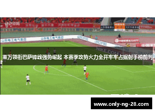 莱万领衔巴萨锋线强势崛起 本赛季攻势火力全开牢牢占据射手榜前列