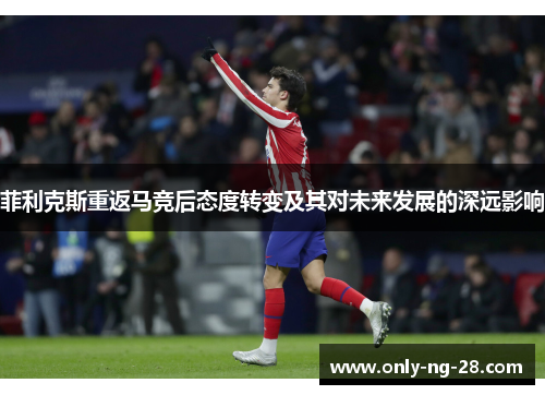 菲利克斯重返马竞后态度转变及其对未来发展的深远影响