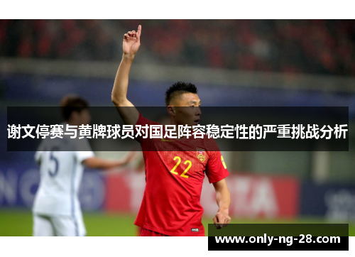 谢文停赛与黄牌球员对国足阵容稳定性的严重挑战分析
