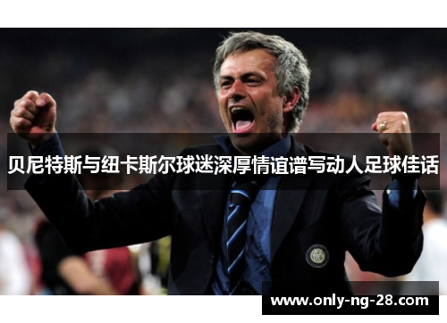 贝尼特斯与纽卡斯尔球迷深厚情谊谱写动人足球佳话 贝尼特斯与纽卡斯尔球迷深厚情谊谱写动人足球佳话