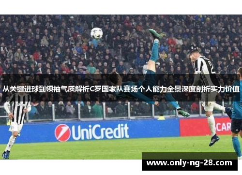 从关键进球到领袖气质解析C罗国家队赛场个人能力全景深度剖析实力价值