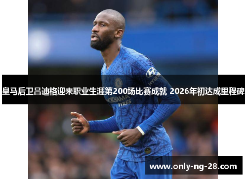 皇马后卫吕迪格迎来职业生涯第200场比赛成就 2026年初达成里程碑