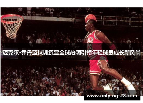 迈克尔·乔丹篮球训练营全球热潮引领年轻球员成长新风尚