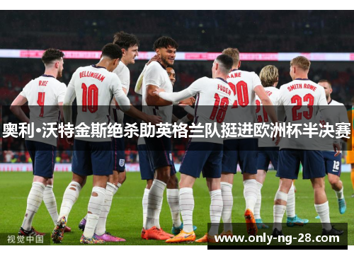 奥利·沃特金斯绝杀助英格兰队挺进欧洲杯半决赛 奥利·沃特金斯绝杀助英格兰队挺进欧洲杯半决赛