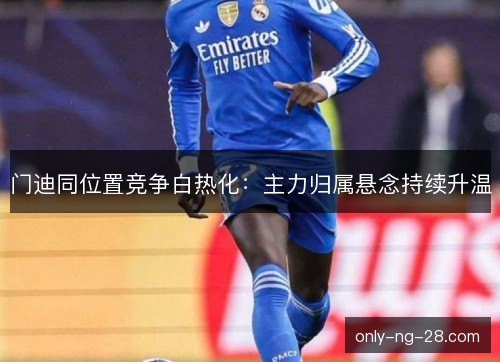 门迪同位置竞争白热化:主力归属悬念持续升温 门迪同位置竞争白热化:主力归属悬念持续升温