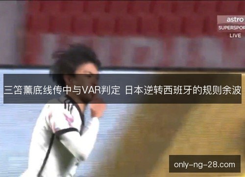 三笘薰底线传中与VAR判定 日本逆转西班牙的规则余波